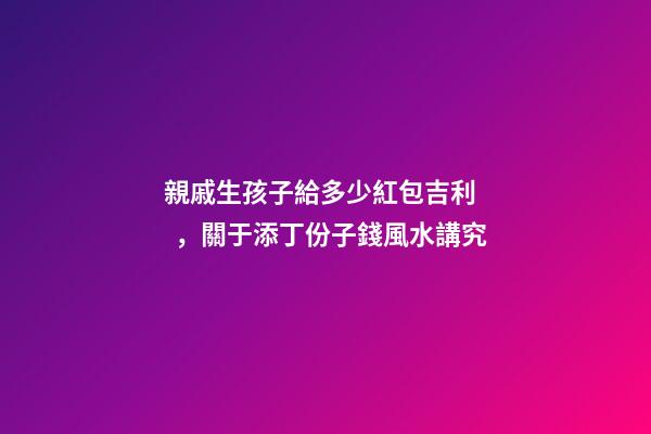 親戚生孩子給多少紅包吉利，關于添丁份子錢風水講究